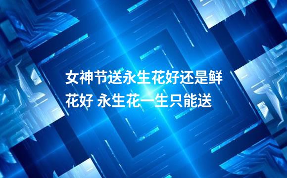 女神节送永生花好还是鲜花好 永生花一生只能送